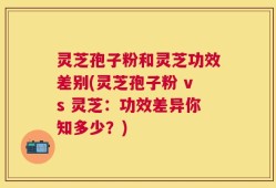 灵芝孢子粉和灵芝功效差别(灵芝孢子粉 vs 灵芝：功效差异你知多少？)