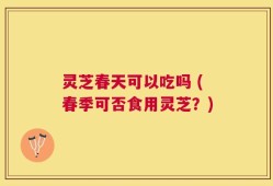 灵芝春天可以吃吗 (春季可否食用灵芝？)