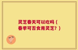 灵芝春天可以吃吗 (春季可否食用灵芝？)