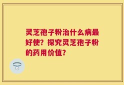 灵芝孢子粉治什么病最好使？探究灵芝孢子粉的药用价值？