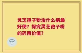 灵芝孢子粉治什么病最好使？探究灵芝孢子粉的药用价值？
