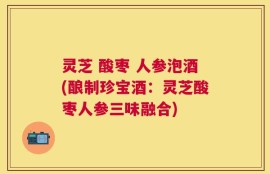 灵芝 酸枣 人参泡酒(酿制珍宝酒：灵芝酸枣人参三味融合)