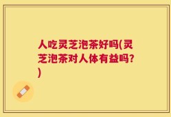 人吃灵芝泡茶好吗(灵芝泡茶对人体有益吗？)