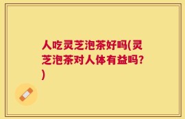 人吃灵芝泡茶好吗(灵芝泡茶对人体有益吗？)