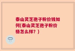泰山灵芝孢子粉价钱如何(泰山灵芝孢子粉价格怎么样？)