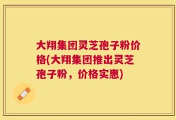 大翔集团灵芝孢子粉价格(大翔集团推出灵芝孢子粉，价格实惠)