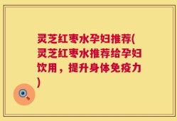 灵芝红枣水孕妇推荐(灵芝红枣水推荐给孕妇饮用，提升身体免疫力)