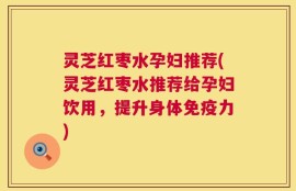 灵芝红枣水孕妇推荐(灵芝红枣水推荐给孕妇饮用，提升身体免疫力)