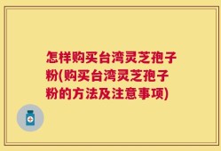 怎样购买台湾灵芝孢子粉(购买台湾灵芝孢子粉的方法及注意事项)