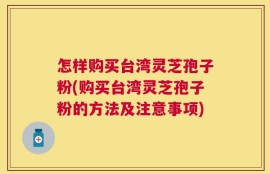 怎样购买台湾灵芝孢子粉(购买台湾灵芝孢子粉的方法及注意事项)