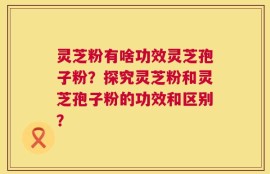灵芝粉有啥功效灵芝孢子粉？探究灵芝粉和灵芝孢子粉的功效和区别？