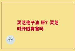 灵芝孢子油 肝？灵芝对肝脏有害吗