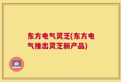 东方电气灵芝(东方电气推出灵芝新产品)