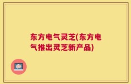 东方电气灵芝(东方电气推出灵芝新产品)