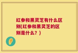 红参和黑灵芝有什么区别(红参和黑灵芝的区别是什么？)