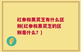 红参和黑灵芝有什么区别(红参和黑灵芝的区别是什么？)