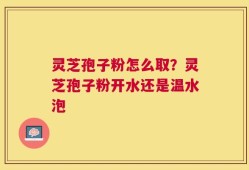 灵芝孢子粉怎么取？灵芝孢子粉开水还是温水泡