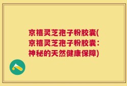 京禧灵芝孢子粉胶囊(京禧灵芝孢子粉胶囊：神秘的天然健康保障)