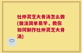 杜仲灵芝大骨汤怎么做(做法简单易学，教你如何制作杜仲灵芝大骨汤)