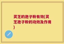 灵芝的孢子粉有效(灵芝孢子粉的功效及作用)