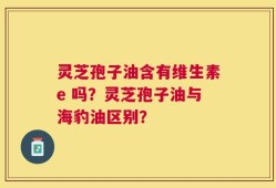 灵芝孢子油含有维生素e 吗？灵芝孢子油与海豹油区别？