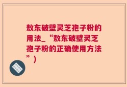 敖东破壁灵芝孢子粉的用法_“敖东破壁灵芝孢子粉的正确使用方法”)