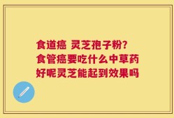 食道癌 灵芝孢子粉？食管癌要吃什么中草药好呢灵芝能起到效果吗