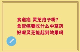 食道癌 灵芝孢子粉？食管癌要吃什么中草药好呢灵芝能起到效果吗