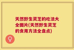 天然野生灵芝的吃法大全图片(天然野生灵芝的食用方法全盘点)