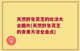 天然野生灵芝的吃法大全图片(天然野生灵芝的食用方法全盘点)