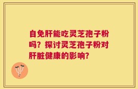 自免肝能吃灵芝孢子粉吗？探讨灵芝孢子粉对肝脏健康的影响？
