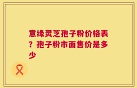意缘灵芝孢子粉价格表？孢子粉市面售价是多少