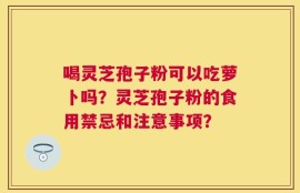 喝灵芝孢子粉可以吃萝卜吗？灵芝孢子粉的食用禁忌和注意事项？