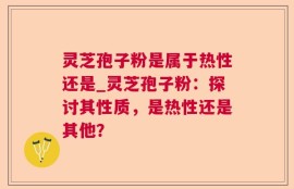 灵芝孢子粉是属于热性还是_灵芝孢子粉：探讨其性质，是热性还是其他？