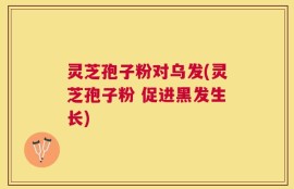 灵芝孢子粉对乌发(灵芝孢子粉 促进黑发生长)
