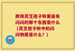 跑得灵芝孢子粉里面有闪闪的那个东西是什么 (灵芝孢子粉中的闪闪物质是什么？)