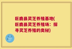 巨鹿县灵芝养殖基地(巨鹿县灵芝养殖场：探寻灵芝养殖的奥秘)