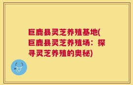 巨鹿县灵芝养殖基地(巨鹿县灵芝养殖场：探寻灵芝养殖的奥秘)