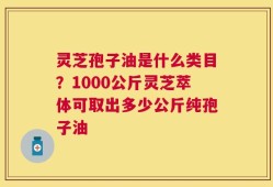 灵芝孢子油是什么类目？1000公斤灵芝萃体可取出多少公斤纯孢子油