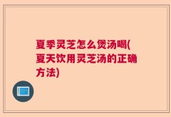 夏季灵芝怎么煲汤喝(夏天饮用灵芝汤的正确方法)
