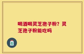 喝酒喝灵芝孢子粉？灵芝孢子粉能吃吗