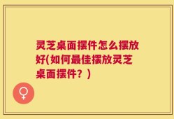 灵芝桌面摆件怎么摆放好(如何最佳摆放灵芝桌面摆件？)
