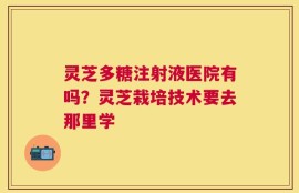灵芝多糖注射液医院有吗？灵芝栽培技术要去那里学