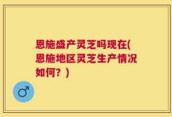 恩施盛产灵芝吗现在(恩施地区灵芝生产情况如何？)