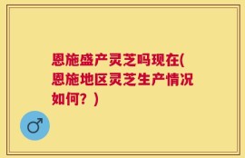 恩施盛产灵芝吗现在(恩施地区灵芝生产情况如何？)
