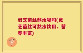 灵芝菌丝熬水喝吗(灵芝菌丝可熬水饮用，营养丰富)