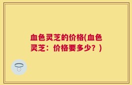 血色灵芝的价格(血色灵芝：价格要多少？)