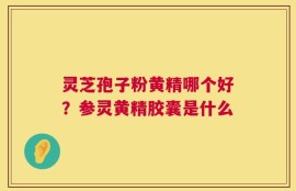 灵芝孢子粉黄精哪个好？参灵黄精胶囊是什么
