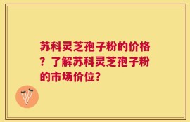 苏科灵芝孢子粉的价格？了解苏科灵芝孢子粉的市场价位？