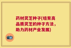 药材灵芝种子(培育高品质灵芝的种子方法，助力药材产业发展)